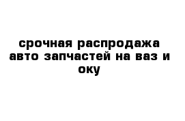 срочная распродажа авто запчастей на ваз и оку 